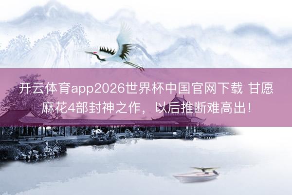 开云体育app2026世界杯中国官网下载 甘愿麻花4部封神之作，以后推断难高出！