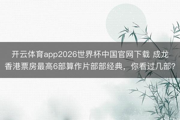 开云体育app2026世界杯中国官网下载 成龙香港票房最高6部算作片部部经典，你看过几部？