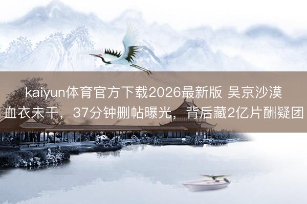 kaiyun体育官方下载2026最新版 吴京沙漠血衣未干，37分钟删帖曝光，背后藏2亿片酬疑团