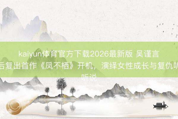 kaiyun体育官方下载2026最新版 吴谨言产后复出首作《凤不栖》开机，演绎女性成长与复仇听说