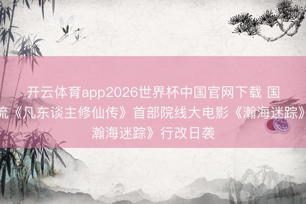 开云体育app2026世界杯中国官网下载 国漫仙侠顶流《凡东谈主修仙传》首部院线大电影《瀚海迷踪》行改日袭