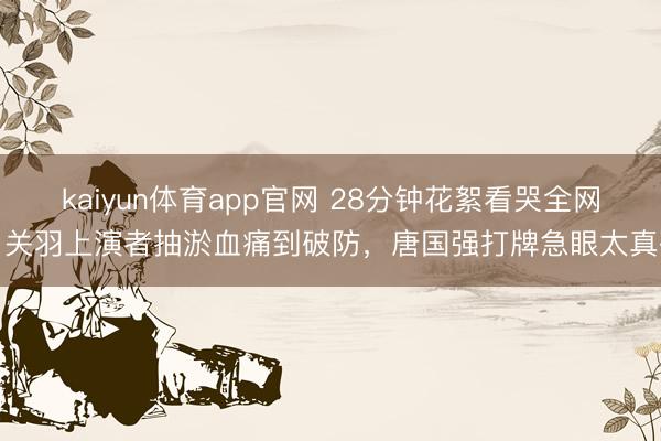 kaiyun体育app官网 28分钟花絮看哭全网！关羽上演者抽淤血痛到破防，唐国强打牌急眼太真确