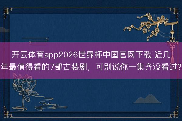 开云体育app2026世界杯中国官网下载 近几年最值得看的7部古装剧，可别说你一集齐没看过？