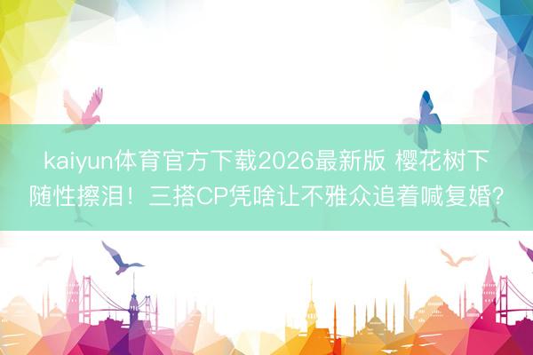 kaiyun体育官方下载2026最新版 樱花树下随性擦泪！三搭CP凭啥让不雅众追着喊复婚？