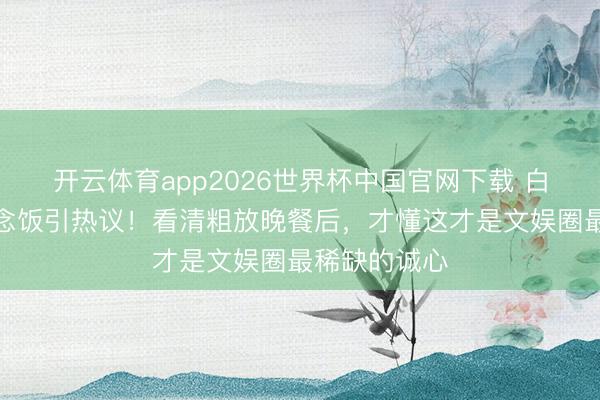 开云体育app2026世界杯中国官网下载 白鹿给助理作念饭引热议！看清粗放晚餐后，才懂这才是文娱圈最稀缺的诚心