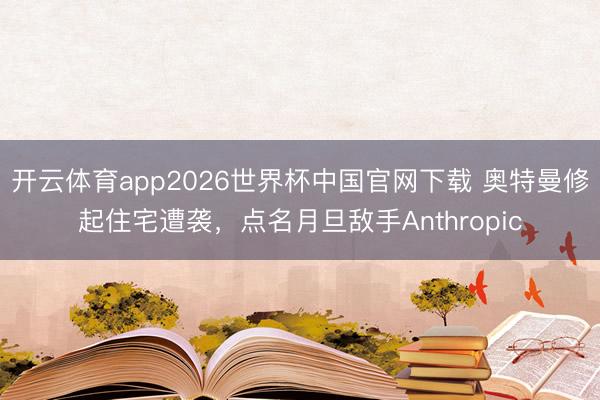开云体育app2026世界杯中国官网下载 奥特曼修起住宅遭袭，点名月旦敌手Anthropic