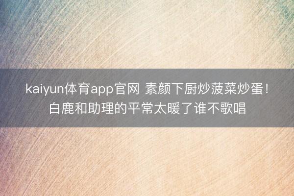 kaiyun体育app官网 素颜下厨炒菠菜炒蛋！白鹿和助理的平常太暖了谁不歌唱