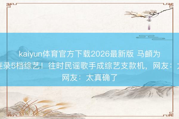 kaiyun体育官方下载2026最新版 马頔为装修钱连录5档综艺！往时民谣歌手成综艺支款机，网友：太真确了
