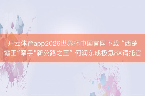 开云体育app2026世界杯中国官网下载 “西楚霸王”牵手“新公路之王” 何润东成极氪8X请托官