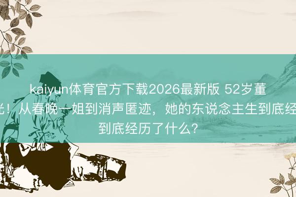 kaiyun体育官方下载2026最新版 52岁董卿现状曝光！从春晚一姐到消声匿迹，她的东说念主生到底经历了什么？