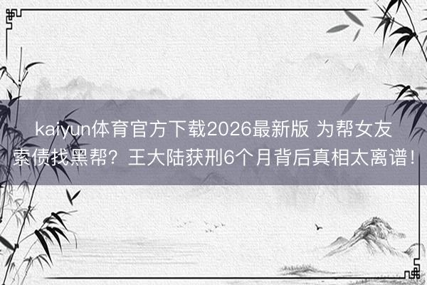 kaiyun体育官方下载2026最新版 为帮女友索债找黑帮？王大陆获刑6个月背后真相太离谱！