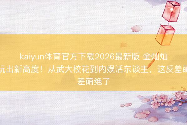 kaiyun体育官方下载2026最新版 金灿灿玩梗玩出新高度！从武大校花到内娱活东谈主，这反差萌绝了