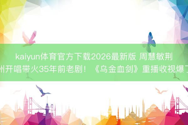 kaiyun体育官方下载2026最新版 周慧敏荆州开唱带火35年前老剧！《乌金血剑》重播收视爆了