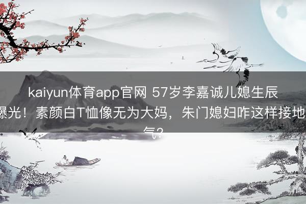 kaiyun体育app官网 57岁李嘉诚儿媳生辰照曝光！素颜白T恤像无为大妈，朱门媳妇咋这样接地气？