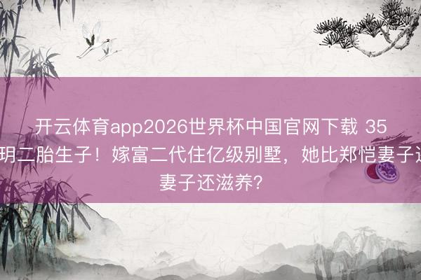 开云体育app2026世界杯中国官网下载 35岁程晓玥二胎生子！嫁富二代住亿级别墅，她比郑恺妻子还滋养？
