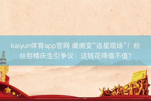 kaiyun体育app官网 阛阓变“追星现场”！粉丝包楼庆生引争议：这钱花得值不值？