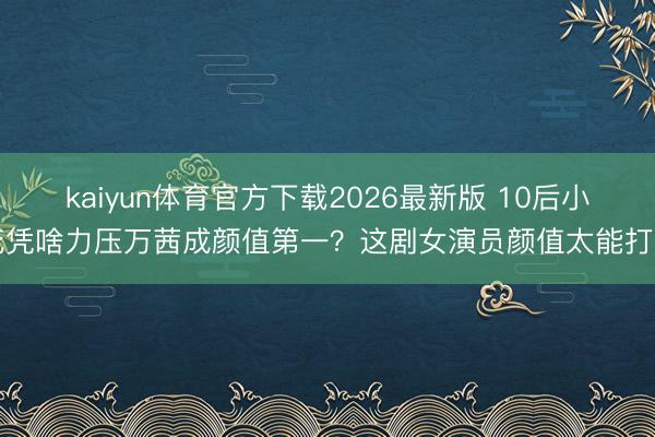 kaiyun体育官方下载2026最新版 10后小花凭啥力压万茜成颜值第一？这剧女演员颜值太能打了