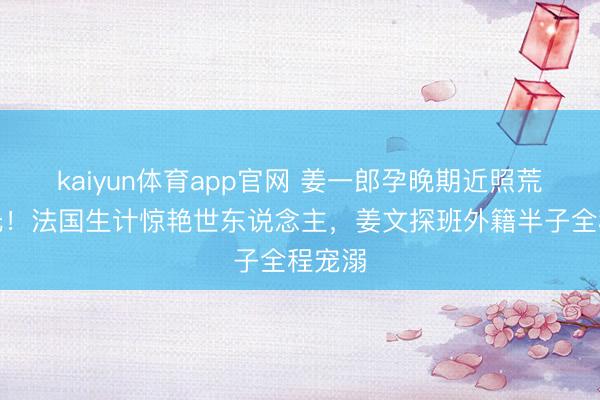 kaiyun体育app官网 姜一郎孕晚期近照荒僻曝光！法国生计惊艳世东说念主，姜文探班外籍半子全程宠溺