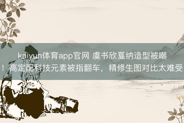 kaiyun体育app官网 虞书欣戛纳造型被嘲！高定配科技元素被指翻车，精修生图对比太难受