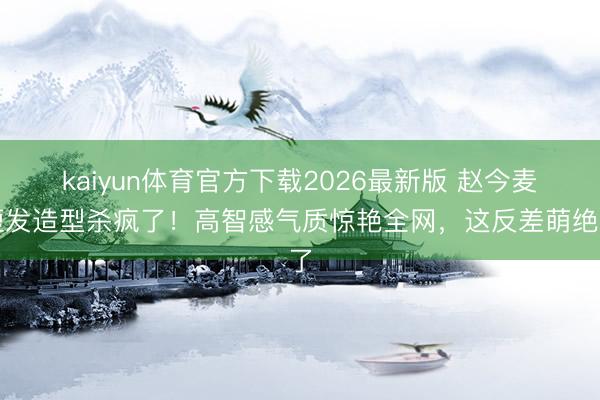 kaiyun体育官方下载2026最新版 赵今麦短发造型杀疯了！高智感气质惊艳全网，这反差萌绝了