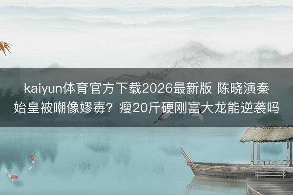kaiyun体育官方下载2026最新版 陈晓演秦始皇被嘲像嫪毐？瘦20斤硬刚富大龙能逆袭吗