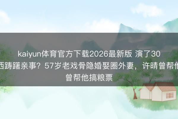 kaiyun体育官方下载2026最新版 演了30年坏东西踌躇亲事？57岁老戏骨隐婚娶圈外妻，许晴曾帮他搞粮票