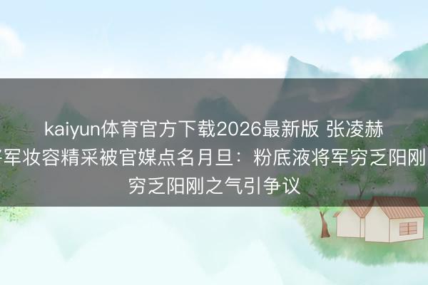 kaiyun体育官方下载2026最新版 张凌赫《逐玉》将军妆容精采被官媒点名月旦：粉底液将军穷乏阳刚之气引争议