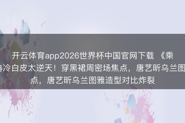开云体育app2026世界杯中国官网下载 《乘风2026》李小冉冷白皮太逆天！穿黑裙周密场焦点，唐艺昕乌兰图雅造型对比炸裂
