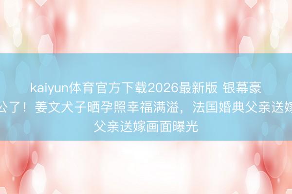 kaiyun体育官方下载2026最新版 银幕豪杰要当外公了！姜文犬子晒孕照幸福满溢，法国婚典父亲送嫁画面曝光