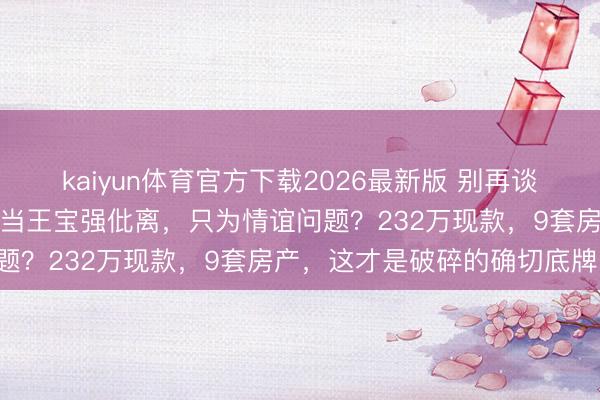 kaiyun体育官方下载2026最新版 别再谈宋喆爱不爱马蓉了，你真当王宝强仳离，只为情谊问题？232万现款，9套房产，这才是破碎的确切底牌！