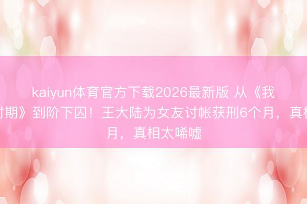 kaiyun体育官方下载2026最新版 从《我的青娥时期》到阶下囚！王大陆为女友讨帐获刑6个月，真相太唏嘘