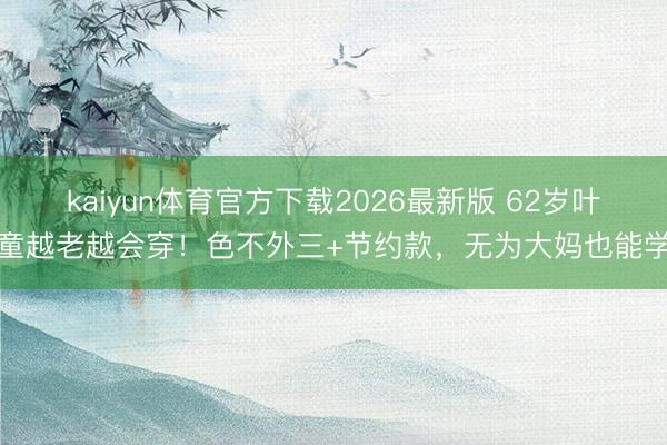 kaiyun体育官方下载2026最新版 62岁叶童越老越会穿！色不外三+节约款，无为大妈也能学