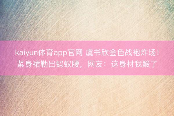 kaiyun体育app官网 虞书欣金色战袍炸场！紧身裙勒出蚂蚁腰，网友：这身材我酸了