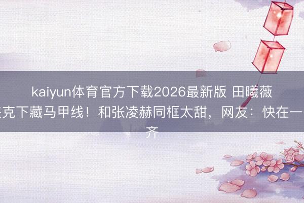 kaiyun体育官方下载2026最新版 田曦薇夹克下藏马甲线！和张凌赫同框太甜，网友：快在一齐