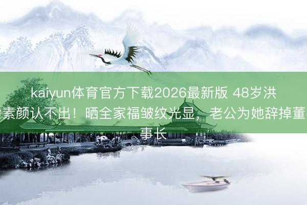 kaiyun体育官方下载2026最新版 48岁洪小铃素颜认不出！晒全家福皱纹光显，老公为她辞掉董事长