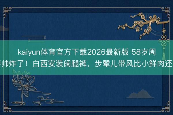 kaiyun体育官方下载2026最新版 58岁周涛帅炸了！白西安装阔腿裤，步辇儿带风比小鲜肉还飒