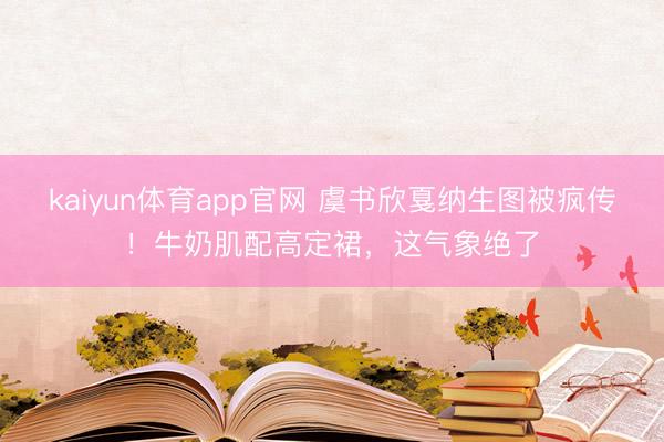 kaiyun体育app官网 虞书欣戛纳生图被疯传！牛奶肌配高定裙，这气象绝了