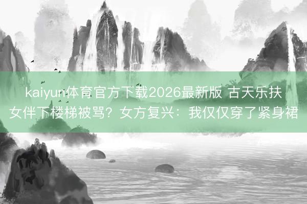 kaiyun体育官方下载2026最新版 古天乐扶女伴下楼梯被骂？女方复兴：我仅仅穿了紧身裙