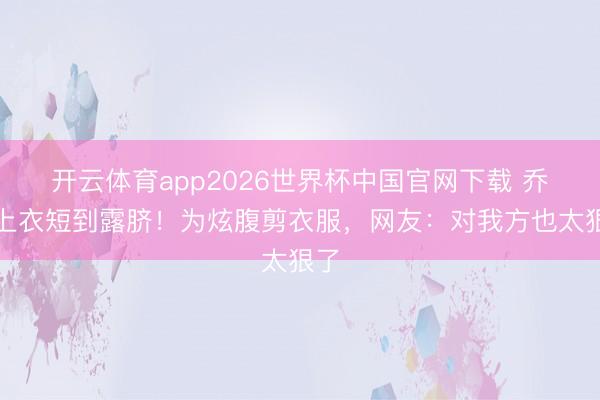 开云体育app2026世界杯中国官网下载 乔欣上衣短到露脐！为炫腹剪衣服，网友：对我方也太狠了