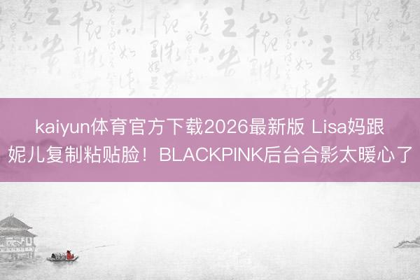 kaiyun体育官方下载2026最新版 Lisa妈跟妮儿复制粘贴脸！BLACKPINK后台合影太暖心了