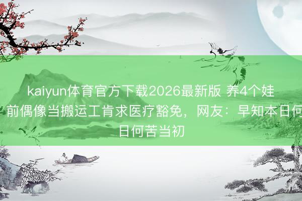kaiyun体育官方下载2026最新版 养4个娃3个病！前偶像当搬运工肯求医疗豁免，网友：早知本日何苦当初