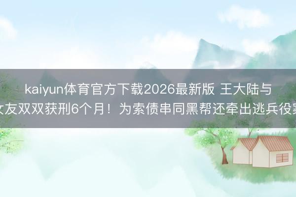 kaiyun体育官方下载2026最新版 王大陆与女友双双获刑6个月！为索债串同黑帮还牵出逃兵役案