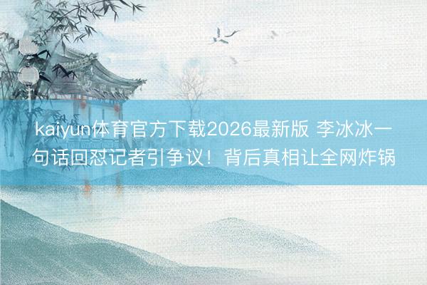 kaiyun体育官方下载2026最新版 李冰冰一句话回怼记者引争议！背后真相让全网炸锅