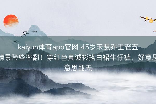 kaiyun体育app官网 45岁宋慧乔王老五骗子情景险些率翻！穿红色真诚衫搭白裙牛仔裤，好意思翻天
