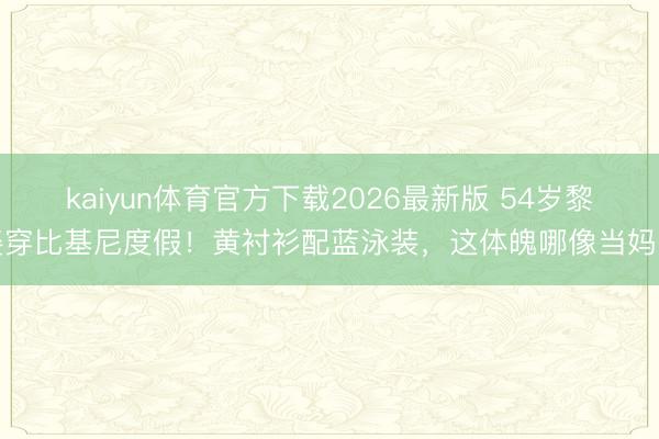 kaiyun体育官方下载2026最新版 54岁黎姿穿比基尼度假！黄衬衫配蓝泳装，这体魄哪像当妈的