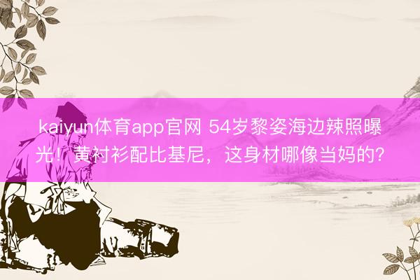 kaiyun体育app官网 54岁黎姿海边辣照曝光！黄衬衫配比基尼，这身材哪像当妈的？