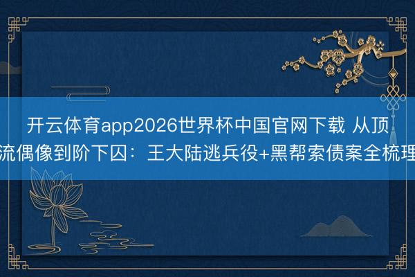 开云体育app2026世界杯中国官网下载 从顶流偶像到阶下囚：王大陆逃兵役+黑帮索债案全梳理