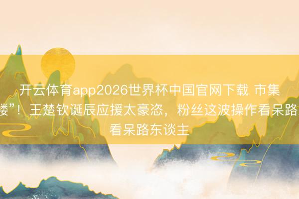 开云体育app2026世界杯中国官网下载 市集变“痛楼”！王楚钦诞辰应援太豪恣，粉丝这波操作看呆路东谈主