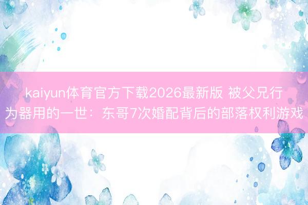 kaiyun体育官方下载2026最新版 被父兄行为器用的一世：东哥7次婚配背后的部落权利游戏