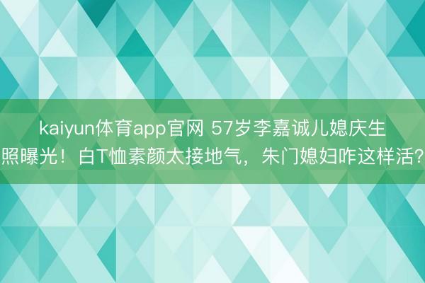 kaiyun体育app官网 57岁李嘉诚儿媳庆生照曝光！白T恤素颜太接地气，朱门媳妇咋这样活？